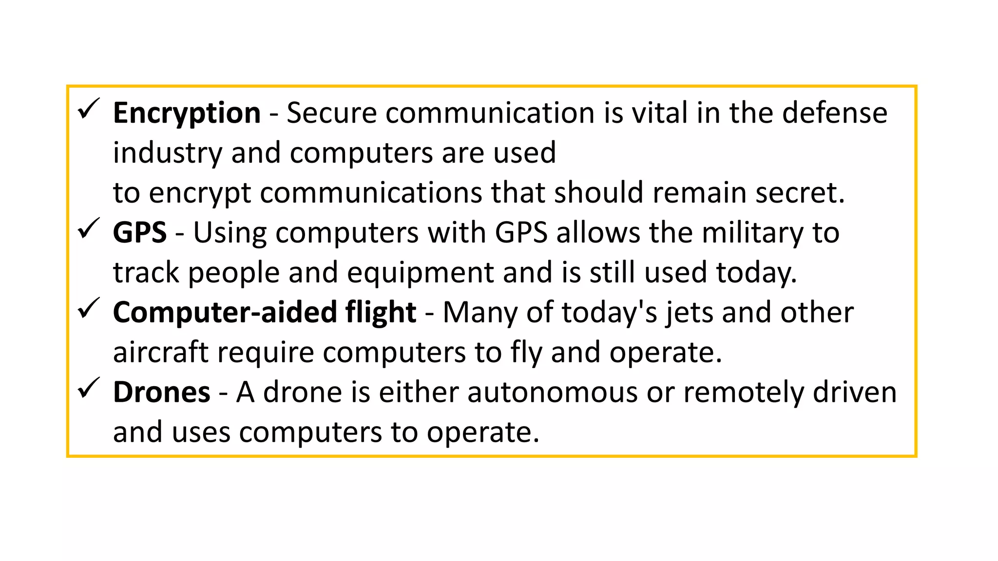  Encryption - Secure communication is vital in the defense
industry and computers are used
to encrypt communications that should remain secret.
 GPS - Using computers with GPS allows the military to
track people and equipment and is still used today.
 Computer-aided flight - Many of today's jets and other
aircraft require computers to fly and operate.
 Drones - A drone is either autonomous or remotely driven
and uses computers to operate.
 
