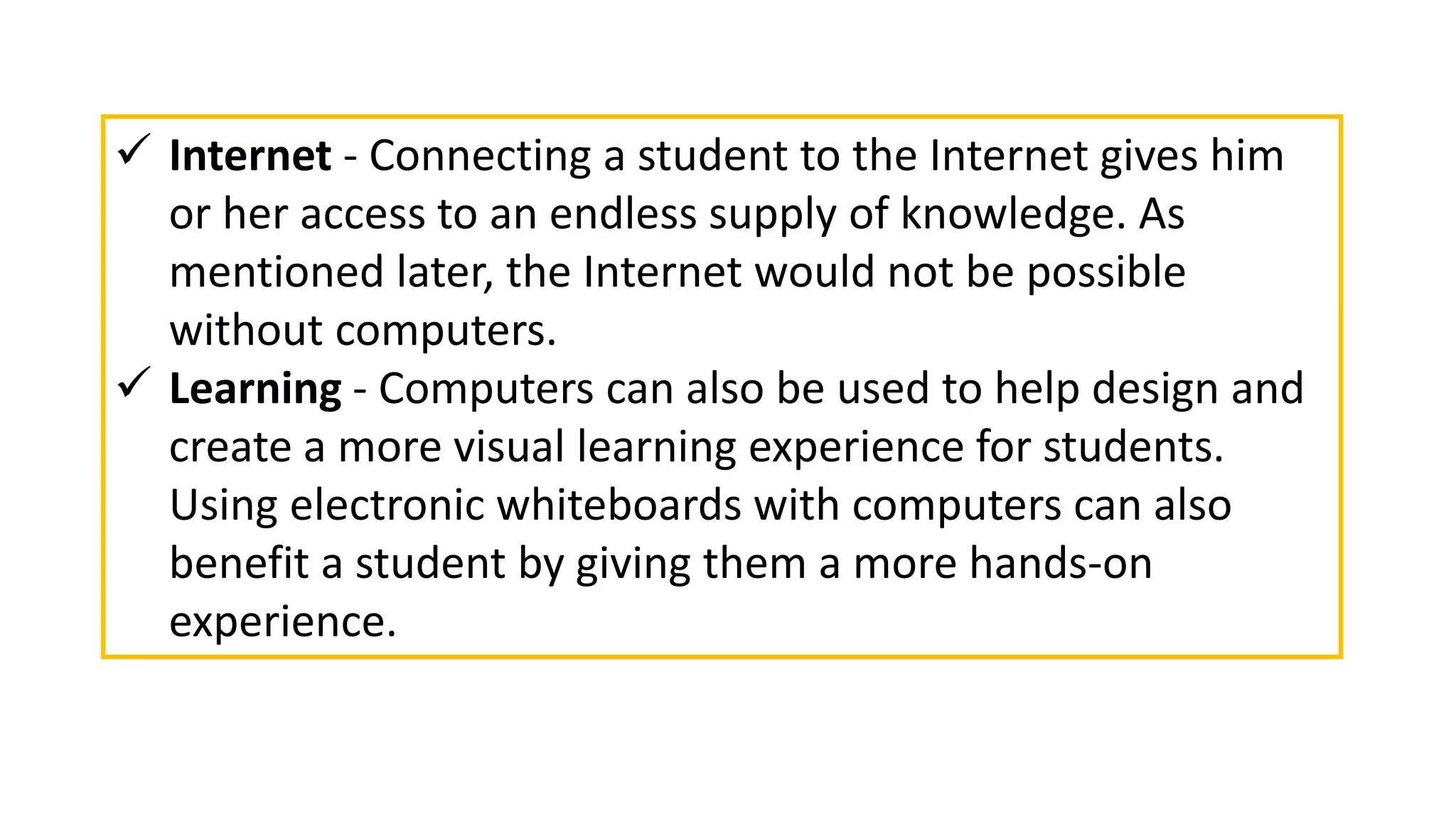  Internet - Connecting a student to the Internet gives him
or her access to an endless supply of knowledge. As
mentioned later, the Internet would not be possible
without computers.
 Learning - Computers can also be used to help design and
create a more visual learning experience for students.
Using electronic whiteboards with computers can also
benefit a student by giving them a more hands-on
experience.
 