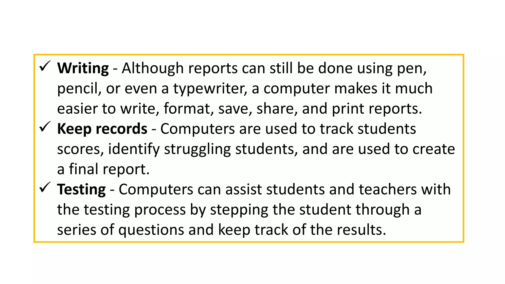  Writing - Although reports can still be done using pen,
pencil, or even a typewriter, a computer makes it much
easier to write, format, save, share, and print reports.
 Keep records - Computers are used to track students
scores, identify struggling students, and are used to create
a final report.
 Testing - Computers can assist students and teachers with
the testing process by stepping the student through a
series of questions and keep track of the results.
 