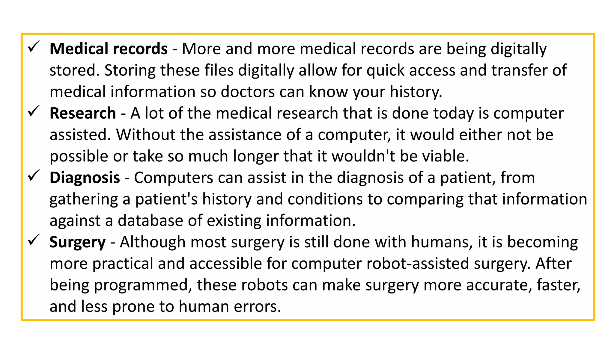  Medical records - More and more medical records are being digitally
stored. Storing these files digitally allow for quick access and transfer of
medical information so doctors can know your history.
 Research - A lot of the medical research that is done today is computer
assisted. Without the assistance of a computer, it would either not be
possible or take so much longer that it wouldn't be viable.
 Diagnosis - Computers can assist in the diagnosis of a patient, from
gathering a patient's history and conditions to comparing that information
against a database of existing information.
 Surgery - Although most surgery is still done with humans, it is becoming
more practical and accessible for computer robot-assisted surgery. After
being programmed, these robots can make surgery more accurate, faster,
and less prone to human errors.
 