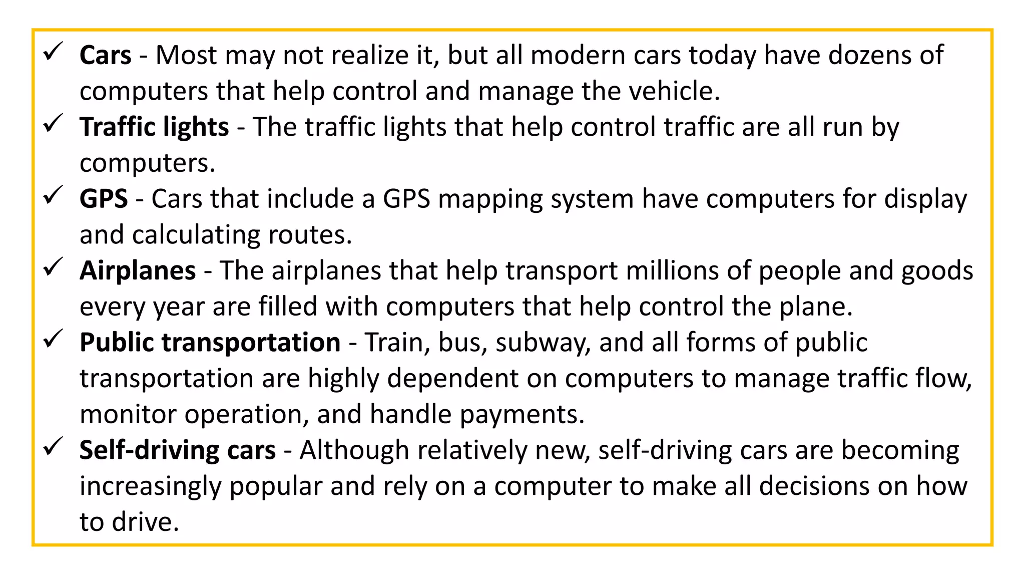  Cars - Most may not realize it, but all modern cars today have dozens of
computers that help control and manage the vehicle.
 Traffic lights - The traffic lights that help control traffic are all run by
computers.
 GPS - Cars that include a GPS mapping system have computers for display
and calculating routes.
 Airplanes - The airplanes that help transport millions of people and goods
every year are filled with computers that help control the plane.
 Public transportation - Train, bus, subway, and all forms of public
transportation are highly dependent on computers to manage traffic flow,
monitor operation, and handle payments.
 Self-driving cars - Although relatively new, self-driving cars are becoming
increasingly popular and rely on a computer to make all decisions on how
to drive.
 