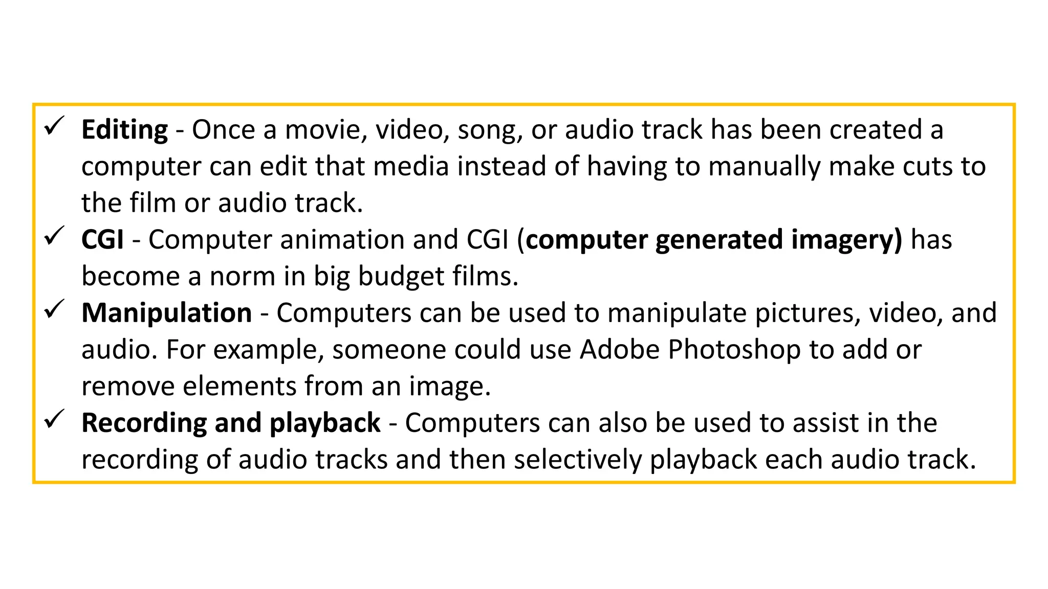  Editing - Once a movie, video, song, or audio track has been created a
computer can edit that media instead of having to manually make cuts to
the film or audio track.
 CGI - Computer animation and CGI (computer generated imagery) has
become a norm in big budget films.
 Manipulation - Computers can be used to manipulate pictures, video, and
audio. For example, someone could use Adobe Photoshop to add or
remove elements from an image.
 Recording and playback - Computers can also be used to assist in the
recording of audio tracks and then selectively playback each audio track.
 