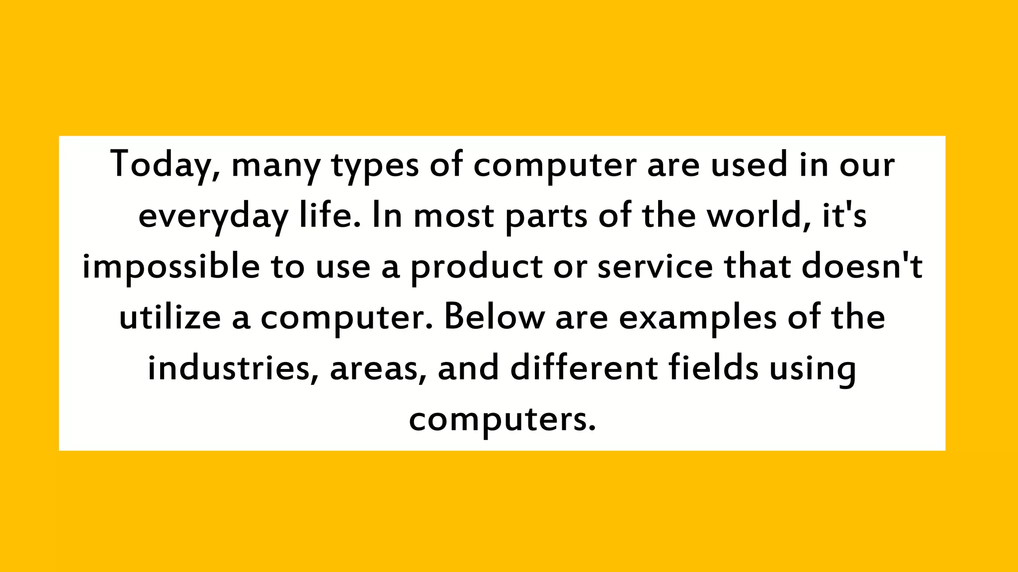 Today, many types of computer are used in our
everyday life. In most parts of the world, it's
impossible to use a product or service that doesn't
utilize a computer. Below are examples of the
industries, areas, and different fields using
computers.
 