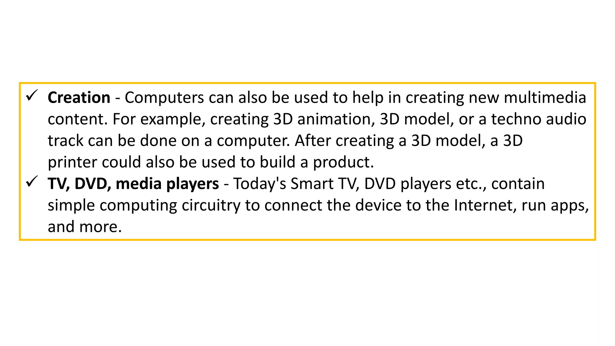  Creation - Computers can also be used to help in creating new multimedia
content. For example, creating 3D animation, 3D model, or a techno audio
track can be done on a computer. After creating a 3D model, a 3D
printer could also be used to build a product.
 TV, DVD, media players - Today's Smart TV, DVD players etc., contain
simple computing circuitry to connect the device to the Internet, run apps,
and more.
 