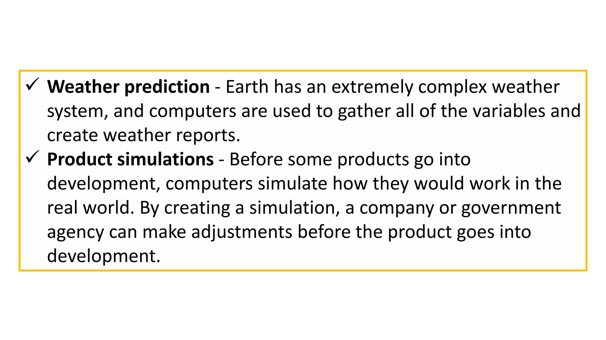  Weather prediction - Earth has an extremely complex weather
system, and computers are used to gather all of the variables and
create weather reports.
 Product simulations - Before some products go into
development, computers simulate how they would work in the
real world. By creating a simulation, a company or government
agency can make adjustments before the product goes into
development.
 