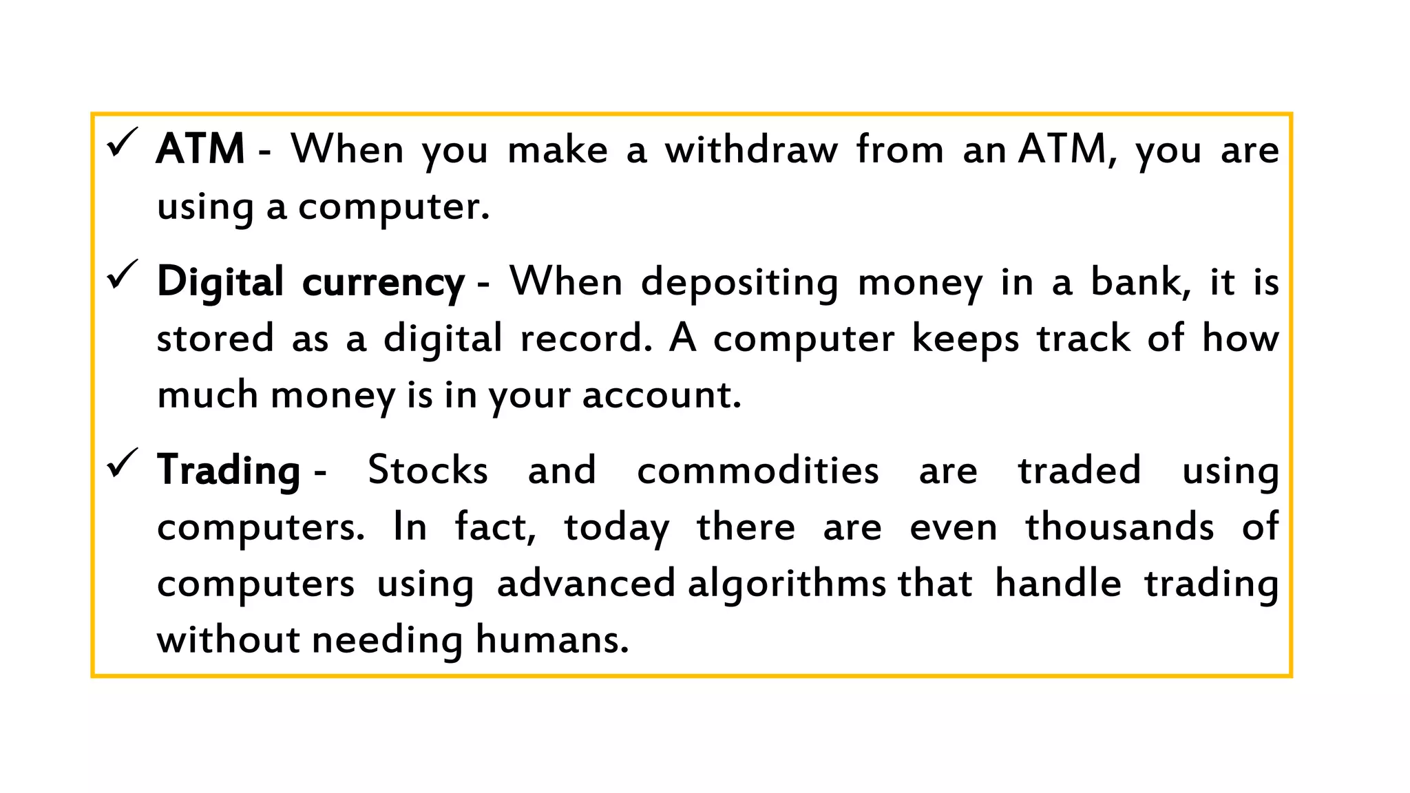  ATM - When you make a withdraw from an ATM, you are
using a computer.
 Digital currency - When depositing money in a bank, it is
stored as a digital record. A computer keeps track of how
much money is in your account.
 Trading - Stocks and commodities are traded using
computers. In fact, today there are even thousands of
computers using advanced algorithms that handle trading
without needing humans.
 