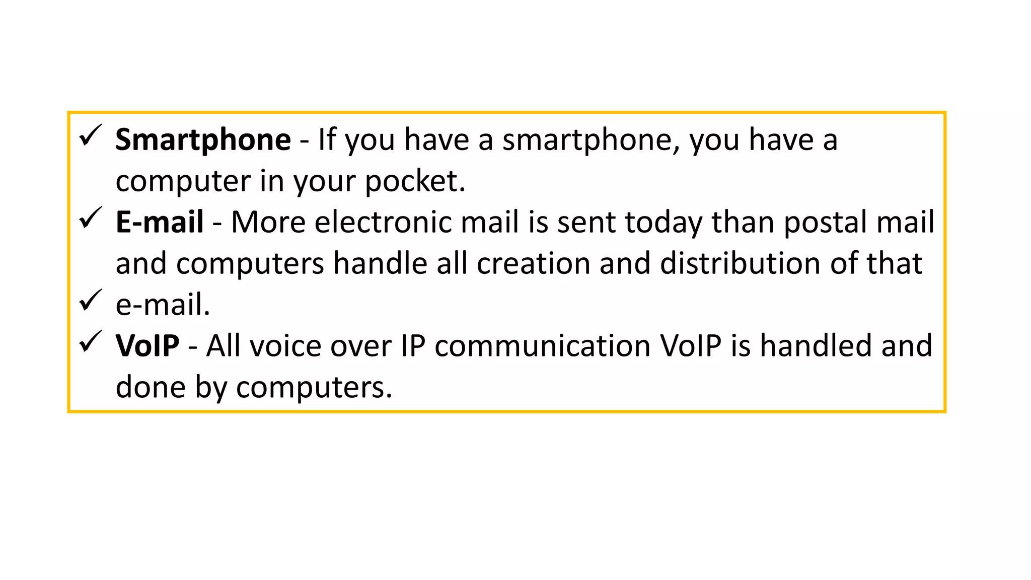  Smartphone - If you have a smartphone, you have a
computer in your pocket.
 E-mail - More electronic mail is sent today than postal mail
and computers handle all creation and distribution of that
 e-mail.
 VoIP - All voice over IP communication VoIP is handled and
done by computers.
 