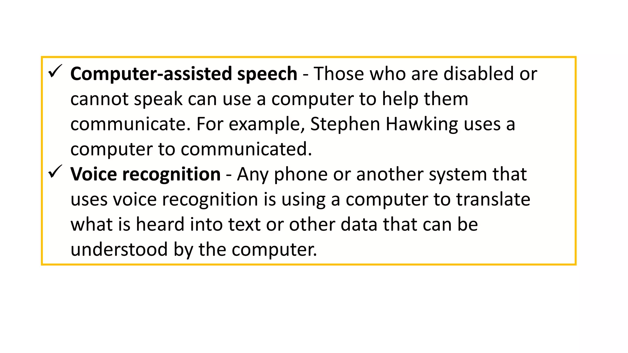  Computer-assisted speech - Those who are disabled or
cannot speak can use a computer to help them
communicate. For example, Stephen Hawking uses a
computer to communicated.
 Voice recognition - Any phone or another system that
uses voice recognition is using a computer to translate
what is heard into text or other data that can be
understood by the computer.
 