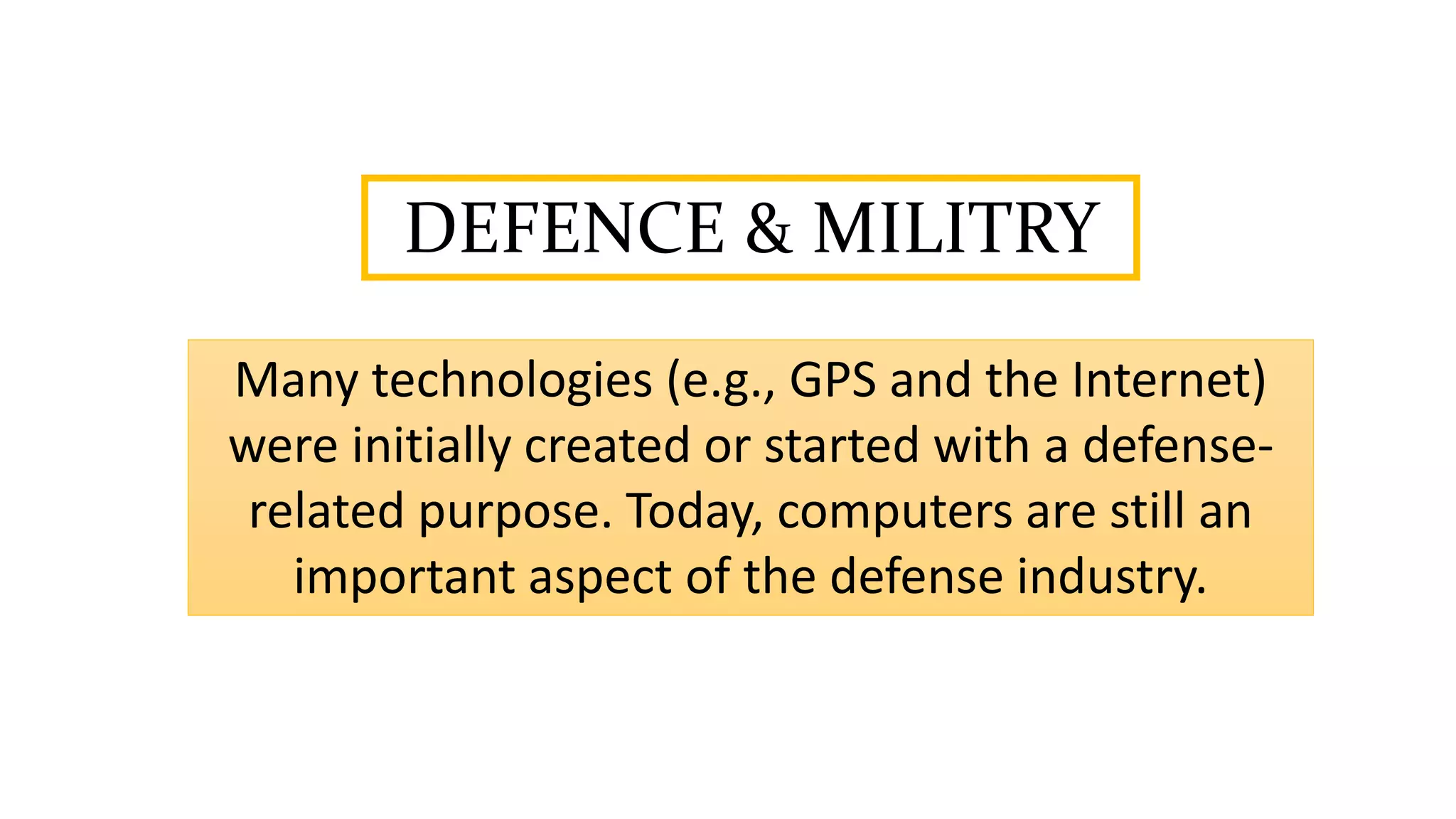 DEFENCE & MILITRY
Many technologies (e.g., GPS and the Internet)
were initially created or started with a defense-
related purpose. Today, computers are still an
important aspect of the defense industry.
 