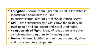  Encryption - Secure communication is vital in the defense
industry and computers are used
to encrypt communications that should remain secret.
 GPS - Using computers with GPS allows the military to
track people and equipment and is still used today.
 Computer-aided flight - Many of today's jets and other
aircraft require computers to fly and operate.
 Drones - A drone is either autonomous or remotely driven
and uses computers to operate.
 