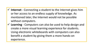  Internet - Connecting a student to the Internet gives him
or her access to an endless supply of knowledge. As
mentioned later, the Internet would not be possible
without computers.
 Learning - Computers can also be used to help design and
create a more visual learning experience for students.
Using electronic whiteboards with computers can also
benefit a student by giving them a more hands-on
experience.
 
