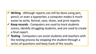  Writing - Although reports can still be done using pen,
pencil, or even a typewriter, a computer makes it much
easier to write, format, save, share, and print reports.
 Keep records - Computers are used to track students
scores, identify struggling students, and are used to create
a final report.
 Testing - Computers can assist students and teachers with
the testing process by stepping the student through a
series of questions and keep track of the results.
 