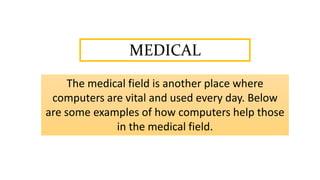MEDICAL
The medical field is another place where
computers are vital and used every day. Below
are some examples of how computers help those
in the medical field.
 