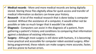  Medical records - More and more medical records are being digitally
stored. Storing these files digitally allow for quick access and transfer of
medical information so doctors can know your history.
 Research - A lot of the medical research that is done today is computer
assisted. Without the assistance of a computer, it would either not be
possible or take so much longer that it wouldn't be viable.
 Diagnosis - Computers can assist in the diagnosis of a patient, from
gathering a patient's history and conditions to comparing that information
against a database of existing information.
 Surgery - Although most surgery is still done with humans, it is becoming
more practical and accessible for computer robot-assisted surgery. After
being programmed, these robots can make surgery more accurate, faster,
and less prone to human errors.
 
