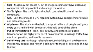  Cars - Most may not realize it, but all modern cars today have dozens of
computers that help control and manage the vehicle.
 Traffic lights - The traffic lights that help control traffic are all run by
computers.
 GPS - Cars that include a GPS mapping system have computers for display
and calculating routes.
 Airplanes - The airplanes that help transport millions of people and goods
every year are filled with computers that help control the plane.
 Public transportation - Train, bus, subway, and all forms of public
transportation are highly dependent on computers to manage traffic flow,
monitor operation, and handle payments.
 Self-driving cars - Although relatively new, self-driving cars are becoming
increasingly popular and rely on a computer to make all decisions on how
to drive.
 