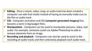  Editing - Once a movie, video, song, or audio track has been created a
computer can edit that media instead of having to manually make cuts to
the film or audio track.
 CGI - Computer animation and CGI (computer generated imagery) has
become a norm in big budget films.
 Manipulation - Computers can be used to manipulate pictures, video, and
audio. For example, someone could use Adobe Photoshop to add or
remove elements from an image.
 Recording and playback - Computers can also be used to assist in the
recording of audio tracks and then selectively playback each audio track.
 