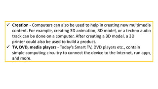  Creation - Computers can also be used to help in creating new multimedia
content. For example, creating 3D animation, 3D model, or a techno audio
track can be done on a computer. After creating a 3D model, a 3D
printer could also be used to build a product.
 TV, DVD, media players - Today's Smart TV, DVD players etc., contain
simple computing circuitry to connect the device to the Internet, run apps,
and more.
 
