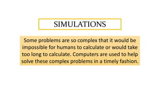 SIMULATIONS
Some problems are so complex that it would be
impossible for humans to calculate or would take
too long to calculate. Computers are used to help
solve these complex problems in a timely fashion.
 