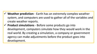  Weather prediction - Earth has an extremely complex weather
system, and computers are used to gather all of the variables and
create weather reports.
 Product simulations - Before some products go into
development, computers simulate how they would work in the
real world. By creating a simulation, a company or government
agency can make adjustments before the product goes into
development.
 