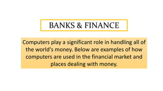 BANKS & FINANCE
Computers play a significant role in handling all of
the world's money. Below are examples of how
computers are used in the financial market and
places dealing with money.
 