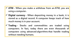  ATM - When you make a withdraw from an ATM, you are
using a computer.
 Digital currency - When depositing money in a bank, it is
stored as a digital record. A computer keeps track of how
much money is in your account.
 Trading - Stocks and commodities are traded using
computers. In fact, today there are even thousands of
computers using advanced algorithms that handle trading
without needing humans.
 