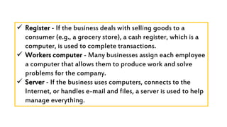  Register - If the business deals with selling goods to a
consumer (e.g., a grocery store), a cash register, which is a
computer, is used to complete transactions.
 Workers computer - Many businesses assign each employee
a computer that allows them to produce work and solve
problems for the company.
 Server - If the business uses computers, connects to the
Internet, or handles e-mail and files, a server is used to help
manage everything.
 