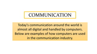 COMMUNICATION
Today's communication around the world is
almost all digital and handled by computers.
Below are examples of how computers are used
in the communication industry.
 