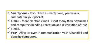  Smartphone - If you have a smartphone, you have a
computer in your pocket.
 E-mail - More electronic mail is sent today than postal mail
and computers handle all creation and distribution of that
 e-mail.
 VoIP - All voice over IP communication VoIP is handled and
done by computers.
 