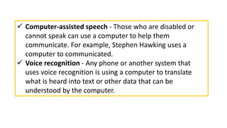  Computer-assisted speech - Those who are disabled or
cannot speak can use a computer to help them
communicate. For example, Stephen Hawking uses a
computer to communicated.
 Voice recognition - Any phone or another system that
uses voice recognition is using a computer to translate
what is heard into text or other data that can be
understood by the computer.
 