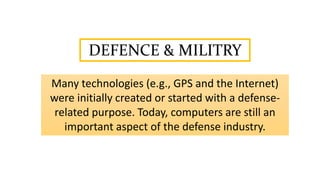 DEFENCE & MILITRY
Many technologies (e.g., GPS and the Internet)
were initially created or started with a defense-
related purpose. Today, computers are still an
important aspect of the defense industry.
 