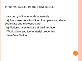 INPUT VARIABLES IN THE FEM MODELS
 accuracy of the input data, namely,
a) flow stress as a function of temperature, strain,
strain rate and microstructure,
b) friction characteristics at the interface.
 Work piece and tool material properties
 Interface friction
 