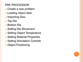PRE PROCESSOR
 Create a new problem
 Loading object data
 Importing Dies
 Top Die
 Bottom Die
 Setting Die Movement
 Setting Object Temperature
 Setting Material Properties
 Setting Simulation Controls
 Object Positioning
 