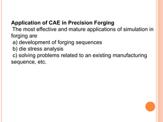 Application of CAE in Precision Forging
The most effective and mature applications of simulation in
forging are
a) development of forging sequences
b) die stress analysis
c) solving problems related to an existing manufacturing
sequence, etc.
 