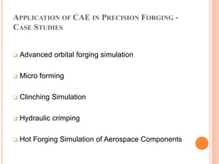 APPLICATION OF CAE IN PRECISION FORGING -
CASE STUDIES
 Advanced orbital forging simulation
 Micro forming
 Clinching Simulation
 Hydraulic crimping
 Hot Forging Simulation of Aerospace Components
 