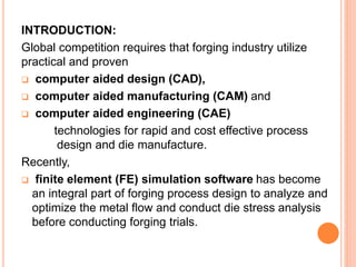 INTRODUCTION:
Global competition requires that forging industry utilize
practical and proven
 computer aided design (CAD),
 computer aided manufacturing (CAM) and
 computer aided engineering (CAE)
technologies for rapid and cost effective process
design and die manufacture.
Recently,
 finite element (FE) simulation software has become
an integral part of forging process design to analyze and
optimize the metal flow and conduct die stress analysis
before conducting forging trials.
 