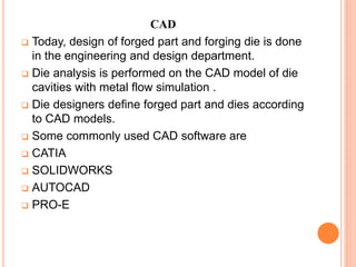 CAD
 Today, design of forged part and forging die is done
in the engineering and design department.
 Die analysis is performed on the CAD model of die
cavities with metal flow simulation .
 Die designers define forged part and dies according
to CAD models.
 Some commonly used CAD software are
 CATIA
 SOLIDWORKS
 AUTOCAD
 PRO-E
 