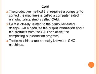 CAM
 The production method that requires a computer to
control the machines is called a computer aided
manufacturing, simply called CAM.
 CAM is closely related to the computer-aided
design (CAD) because the output information about
the products from the CAD can assist the
composing of production program.
 These machines are normally known as CNC
machines.
 