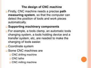 The design of CNC machine
 Firstly, CNC machine needs a precise path
measuring system, so that the computer can
detect the position of tools and work pieces
automatically.
 Supporting machinery components
 For example, a tools clamp, an automatic tools
changing system, a tools holding device and a
transfer system, etc, are needed to make the
changing of tools easier.
 Coordinate system
 Some CNC machines are
 CNC drilling machine
 CNC lathe
 CNC milling machine
 
