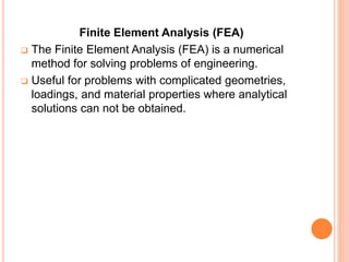 Finite Element Analysis (FEA)
 The Finite Element Analysis (FEA) is a numerical
method for solving problems of engineering.
 Useful for problems with complicated geometries,
loadings, and material properties where analytical
solutions can not be obtained.
 