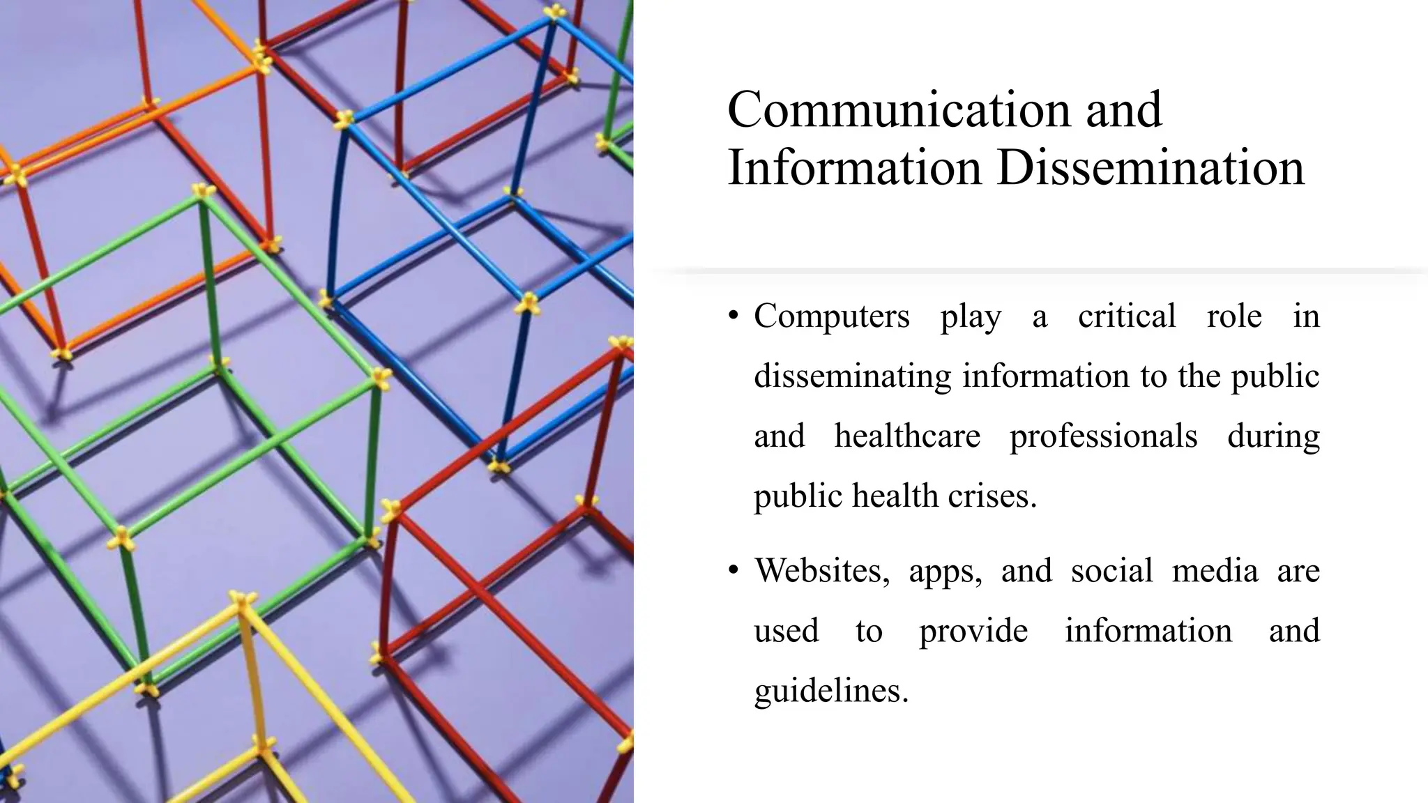 Communication and
Information Dissemination
• Computers play a critical role in
disseminating information to the public
and healthcare professionals during
public health crises.
• Websites, apps, and social media are
used to provide information and
guidelines.
 