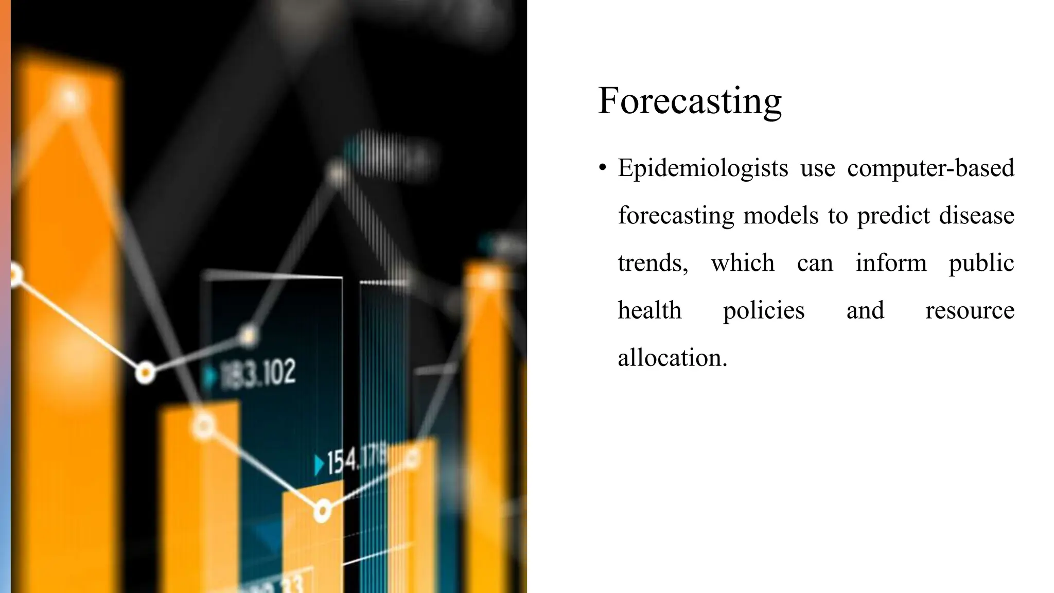 Forecasting
• Epidemiologists use computer-based
forecasting models to predict disease
trends, which can inform public
health policies and resource
allocation.
 