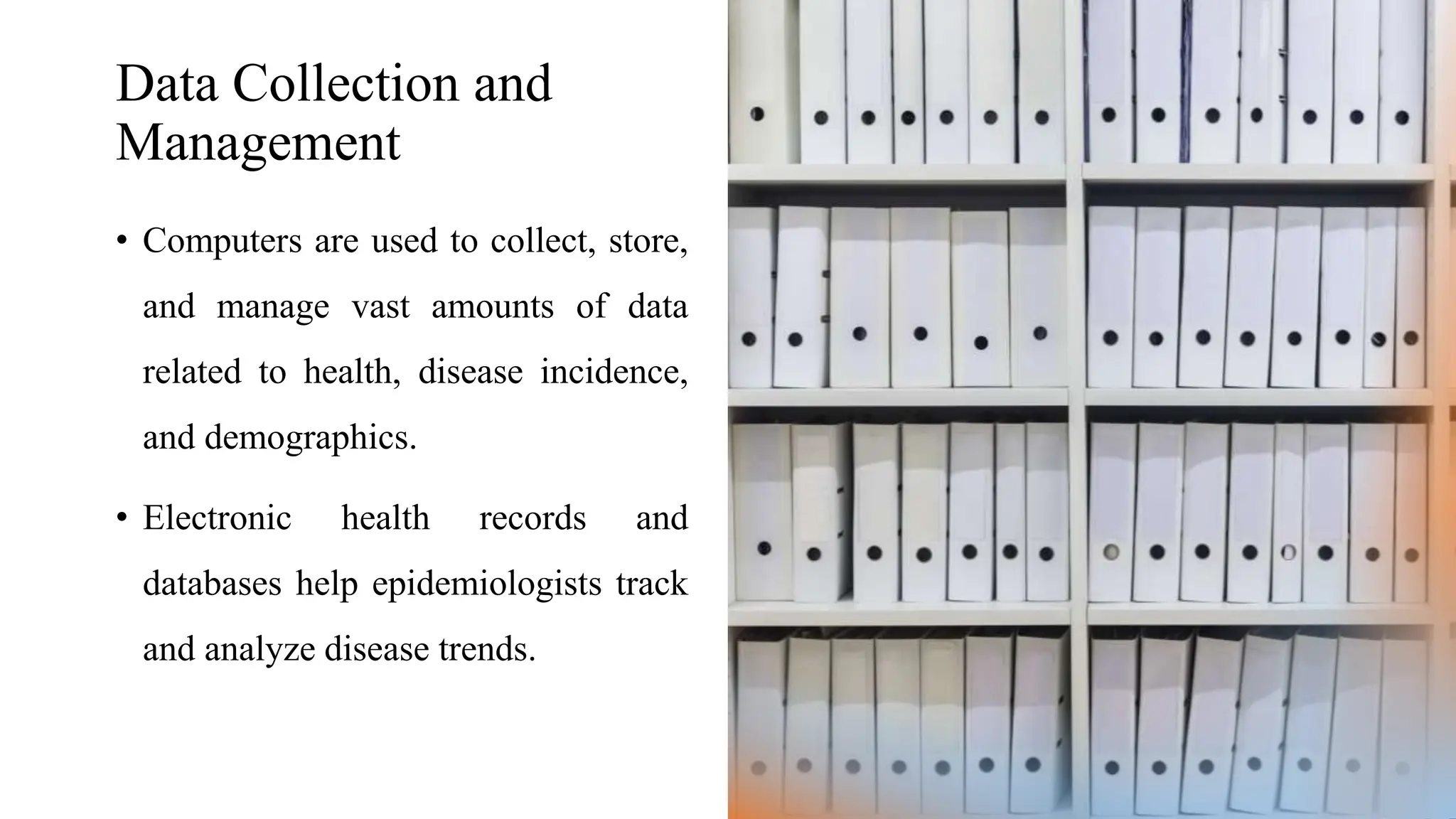 Data Collection and
Management
• Computers are used to collect, store,
and manage vast amounts of data
related to health, disease incidence,
and demographics.
• Electronic health records and
databases help epidemiologists track
and analyze disease trends.
 