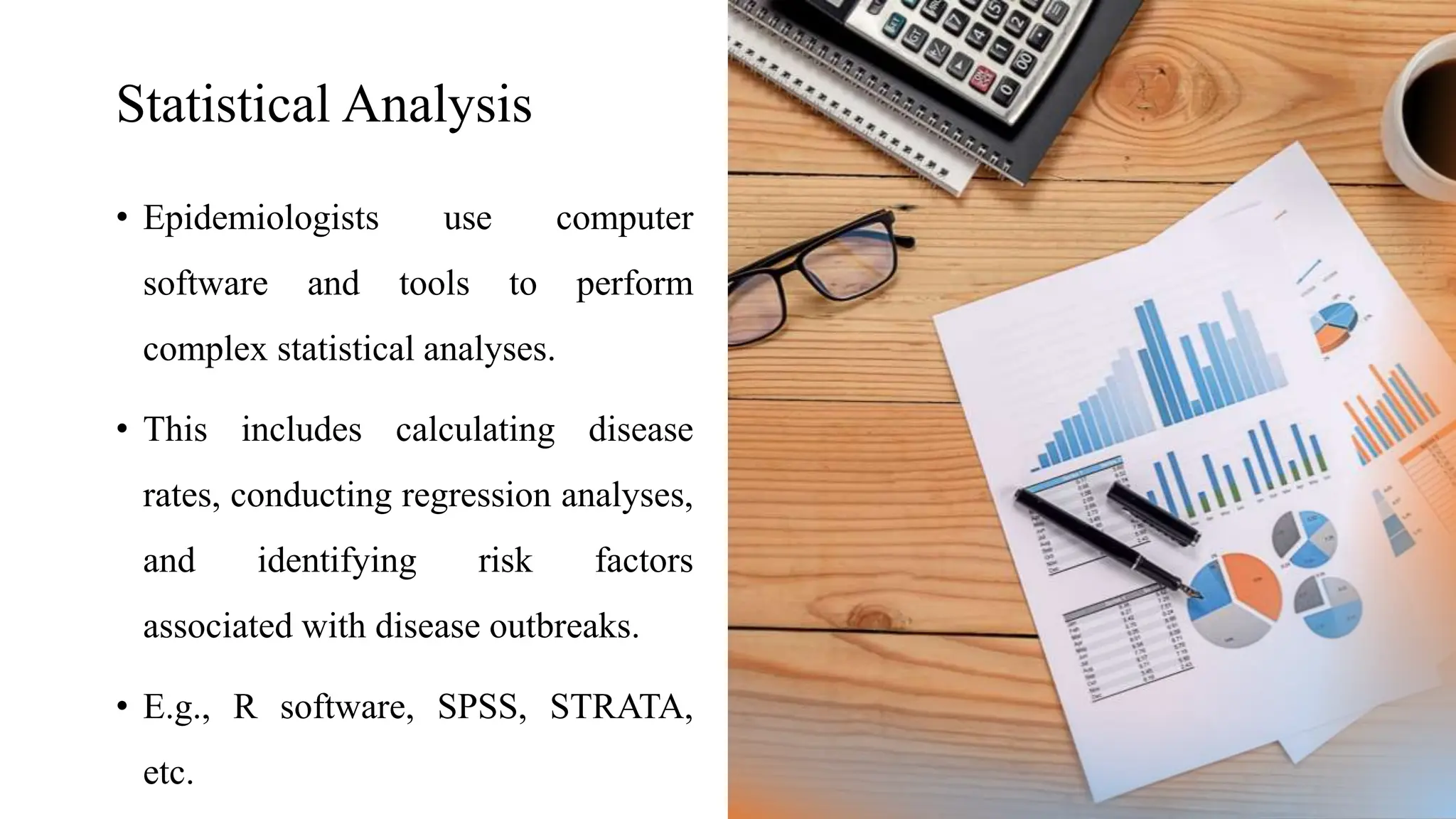 Statistical Analysis
• Epidemiologists use computer
software and tools to perform
complex statistical analyses.
• This includes calculating disease
rates, conducting regression analyses,
and identifying risk factors
associated with disease outbreaks.
• E.g., R software, SPSS, STRATA,
etc.
 
