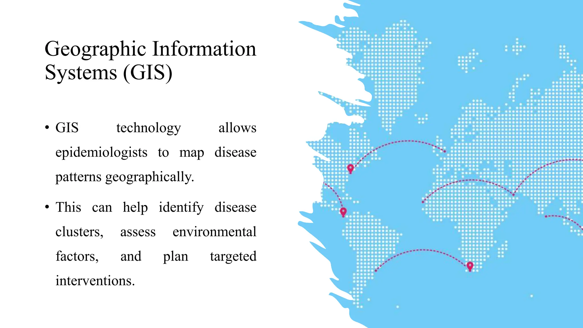 Geographic Information
Systems (GIS)
• GIS technology allows
epidemiologists to map disease
patterns geographically.
• This can help identify disease
clusters, assess environmental
factors, and plan targeted
interventions.
 