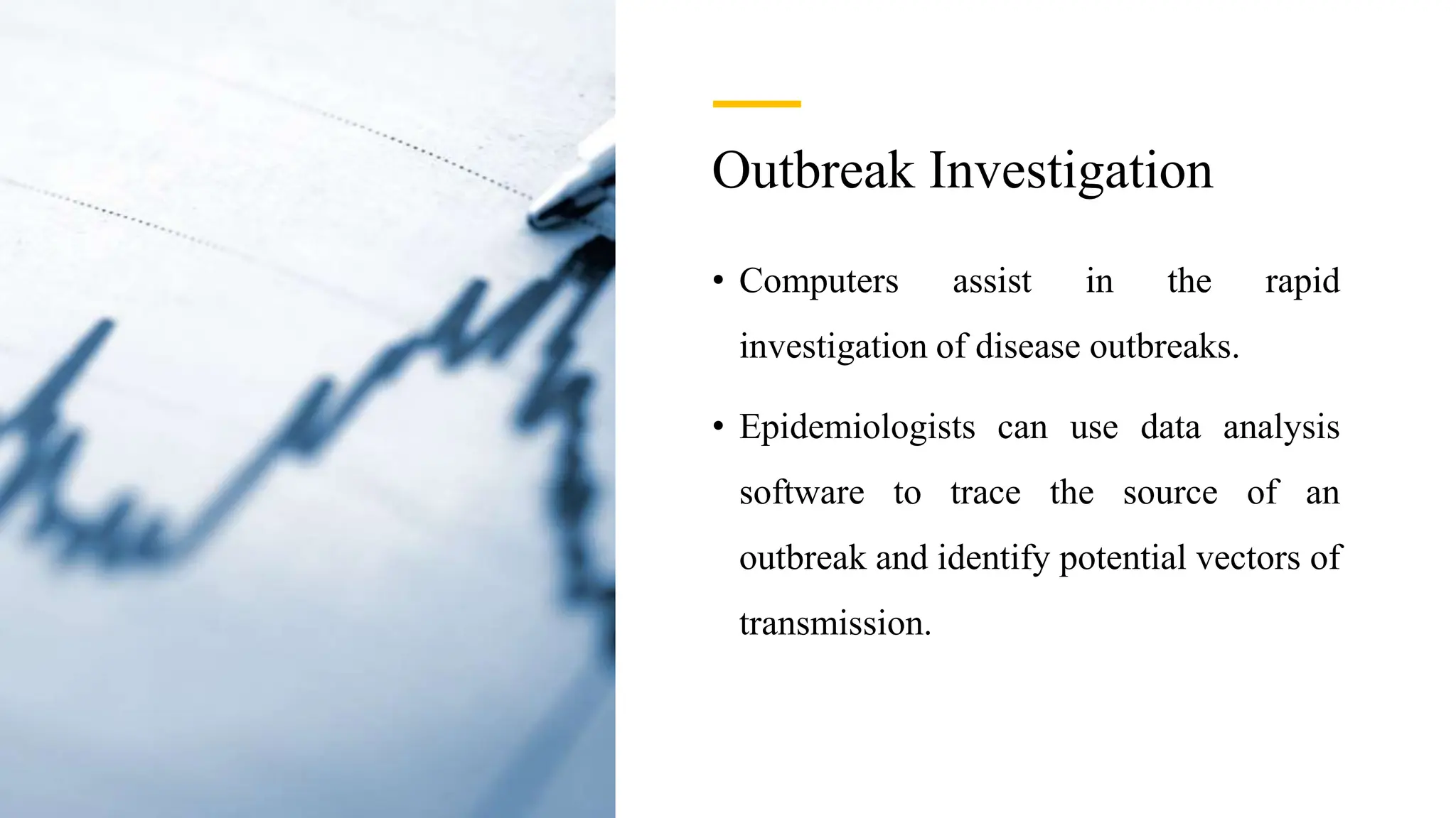 Outbreak Investigation
• Computers assist in the rapid
investigation of disease outbreaks.
• Epidemiologists can use data analysis
software to trace the source of an
outbreak and identify potential vectors of
transmission.
 