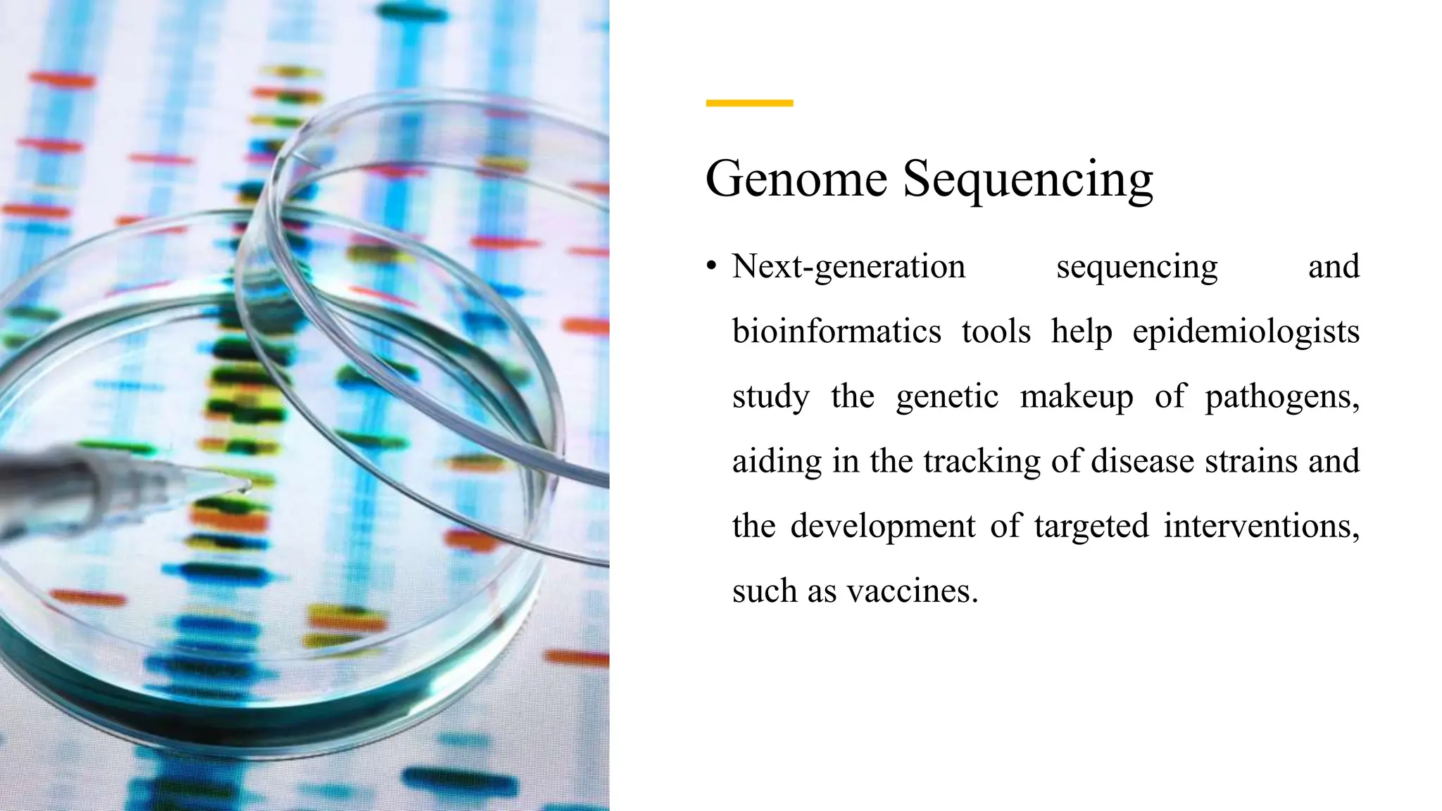 Genome Sequencing
• Next-generation sequencing and
bioinformatics tools help epidemiologists
study the genetic makeup of pathogens,
aiding in the tracking of disease strains and
the development of targeted interventions,
such as vaccines.
 