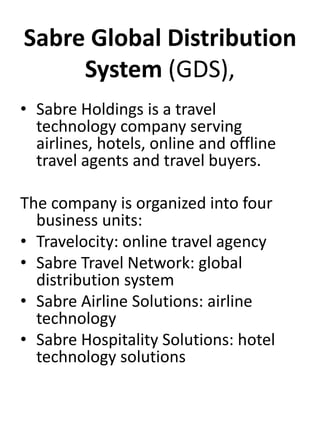 Sabre Global Distribution 
System (GDS), 
• Sabre Holdings is a travel 
technology company serving 
airlines, hotels, online and offline 
travel agents and travel buyers. 
The company is organized into four 
business units: 
• Travelocity: online travel agency 
• Sabre Travel Network: global 
distribution system 
• Sabre Airline Solutions: airline 
technology 
• Sabre Hospitality Solutions: hotel 
technology solutions 
 