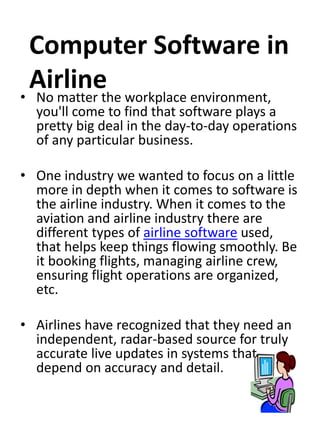 Computer Software in 
Airline 
• No matter the workplace environment, 
you'll come to find that software plays a 
pretty big deal in the day-to-day operations 
of any particular business. 
• One industry we wanted to focus on a little 
more in depth when it comes to software is 
the airline industry. When it comes to the 
aviation and airline industry there are 
different types of airline software used, 
that helps keep things flowing smoothly. Be 
it booking flights, managing airline crew, 
ensuring flight operations are organized, 
etc. 
• Airlines have recognized that they need an 
independent, radar-based source for truly 
accurate live updates in systems that 
depend on accuracy and detail. 
 