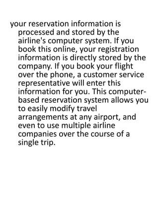 your reservation information is 
processed and stored by the 
airline's computer system. If you 
book this online, your registration 
information is directly stored by the 
company. If you book your flight 
over the phone, a customer service 
representative will enter this 
information for you. This computer-based 
reservation system allows you 
to easily modify travel 
arrangements at any airport, and 
even to use multiple airline 
companies over the course of a 
single trip. 
 