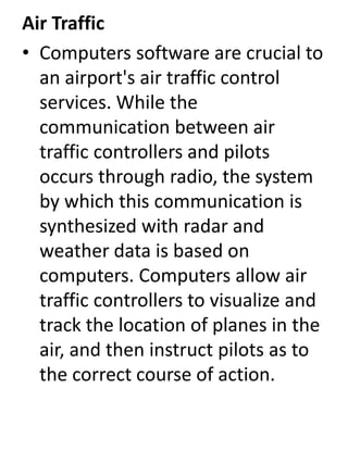 Air Traffic 
• Computers software are crucial to 
an airport's air traffic control 
services. While the 
communication between air 
traffic controllers and pilots 
occurs through radio, the system 
by which this communication is 
synthesized with radar and 
weather data is based on 
computers. Computers allow air 
traffic controllers to visualize and 
track the location of planes in the 
air, and then instruct pilots as to 
the correct course of action. 
 